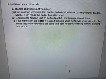 In your report you must include:
(a) The free body diagram of the rudder.
(b) If the maximum permissible load that the steel operational cable can handle is 3kN, determine
whether it can handle the load of the rudder or not.
(c) Determine the resultant load on the fixed pivot (A) and the angle at which it acts.
(d) If the thickness of the rudder is included, describe which method you would use to find the
centre of gravity? How would this value differ from the calculation using a lamina modelling
assumption?
I