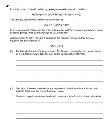 Q4.
lodide ions are oxidised to iodine by hydrogen peroxide in acidic conditions.
H₂O₂(aq) + 2H+(aq) + 21-(aq) → 1₂(aq) + 2H₂O(1)
The rate equation for this reaction can be written as
rate = k [H₂O₂] [1] [H*]c
In an experiment to determine the order with respect to H*(aq), a reaction mixture is made
containing H*(aq) with a concentration of 0.500 mol dm-³
A large excess of both H₂O2 and 1 is used in this reaction mixture so that the rate
equation can be simplified to
rate = k₁ [H*]c
(a)
Explain why the use of a large excess of H₂O2 and I means that the rate of reaction
at a fixed temperature depends only on the concentration of H+(aq).
(b)
Samples of the reaction mixture are removed at timed intervals and titrated with
alkali to determine the concentration of H*(aq).
State and explain what must be done to each sample before it is titrated with alkali.