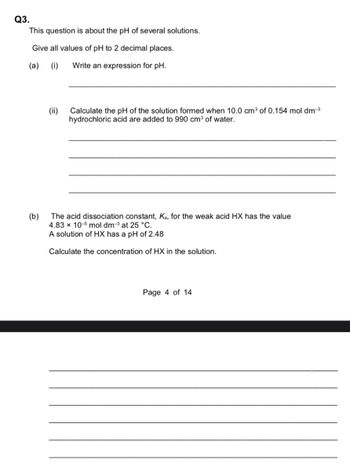 Q3.
This question is about the pH of several solutions.
Give all values of pH to 2 decimal places.
(a) (i)
Write an expression for pH.
(b)
(ii)
Calculate the pH of the solution formed when 10.0 cm³ of 0.154 mol dm-³
hydrochloric acid are added to 990 cm³ of water.
The acid dissociation constant, Ka, for the weak acid HX has the value
4.83 x 10-5 mol dm-³ at 25 °C.
A solution of HX has a pH of 2.48
Calculate the concentration of HX in the solution.
Page 4 of 14