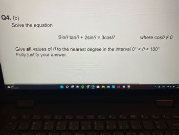 Q4. (b)
Solve the equation
Sin tan + 2sin0 = 3cos
Give all values of 0 to the nearest degree in the interval 0° < < 180°
Fully justify your answer.
34°C
Partly sunny
Esc
FnLock
1
!
B
FI
1
2 T
14/
3
F3
F
F4
$
4
६
D
F5
%
5
O
T
+
F6
DE
6 1
F7
FB
&
7 V
*
KO
F9
8
(
89
F10
o
F11
where cose #0
0
F12
S
Insert
+
=
ENG
PrtSc
4
12
7/25
Delete
Backs