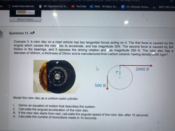 er...
Leeds International...
WolfBerry's
Watch Video
Question 11 A
M1 Questions by To...
YouTube
Mail-Al Habsi, As...
G3: (Ahmad, Asma,...
500 N
Example 3. A rotor disc on a road vehicle has two tangential forces acting on it. The first force is caused by the
engine which causes the rotor disc to accelerate, and has magnitude 2kN. The second force is caused by the
friction in the bearings, and it opposes the driving rotation and has magnitude 250 N. The rotor disc has a
diameter of 300mm, a thickness of 25mm and is manufactured from carbon ceramic having density 2450 kgm³.
2000 N
JB29 CW3 Intr
Model the rotor disc as a uniform solid cylinder.
i.
Derive an equation of motion that describes the system.
ii. Calculate the angular acceleration of the rotor disc.
iii. If the rotor disc starts from rest, calculate the angular speed of the rotor disc after 10 seconds.
iv. Calculate the number of revolutions made in 10 seconds.