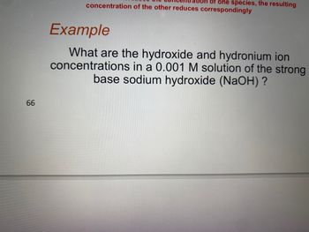 66
of one species, the resulting
concentration of the other reduces correspondingly
Example
What are the hydroxide and hydronium ion
concentrations in a 0.001 M solution of the strong
base sodium hydroxide (NaOH) ?