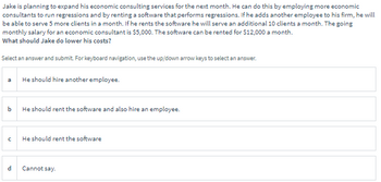 Jake is planning to expand his economic consulting services for the next month. He can do this by employing more economic
consultants to run regressions and by renting a software that performs regressions. If he adds another employee to his firm, he will
be able to serve 5 more clients in a month. If he rents the software he will serve an additional 10 clients a month. The going
monthly salary for an economic consultant is $5,000. The software can be rented for $12,000 a month.
What should Jake do lower his costs?
Select an answer and submit. For keyboard navigation, use the up/down arrow keys to select an answer.
a
He should hire another employee.
b
He should rent the software and also hire an employee.
с
He should rent the software
d
Cannot say.