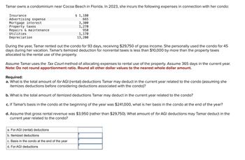 Tamar owns a condominium near Cocoa Beach in Florida. In 2023, she incurs the following expenses in connection with her condo:
Insurance
Advertising expense
Mortgage interest
Property taxes
Repairs & maintenance
$ 1,180
665
3,300
1,270
950
Utilities
Depreciation
1,170
13,200
During the year, Tamar rented out the condo for 93 days, receiving $29,750 of gross income. She personally used the condo for 45
days during her vacation. Tamar's itemized deduction for nonrental taxes is less than $10,000 by more than the property taxes
allocated to the rental use of the property.
Assume Tamar uses the Tax Court method of allocating expenses to rental use of the property. Assume 365 days in the current year.
Note: Do not round apportionment ratio. Round all other dollar values to the nearest whole dollar amount.
Required:
a. What is the total amount of for AGI (rental) deductions Tamar may deduct in the current year related to the condo (assuming she
itemizes deductions before considering deductions associated with the condo)?
b. What is the total amount of itemized deductions Tamar may deduct in the current year related to the condo?
c. If Tamar's basis in the condo at the beginning of the year was $241,000, what is her basis in the condo at the end of the year?
d. Assume that gross rental revenue was $3,950 (rather than $29,750). What amount of for AGI deductions may Tamar deduct in the
current year related to the condo?
a. For AGI (rental) deductions
b. Itemized deductions
c. Basis in the condo at the end of the year
d. For AGI deductions