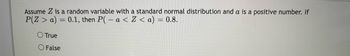 **Question Explanation and Concept:**

Assume \( Z \) is a random variable with a standard normal distribution and \( a \) is a positive number. If \(\mathbb{P}(Z > a) = 0.1\), then \(\mathbb{P}(-a < Z < a) = 0.8.\)

**Question Statement:**

True or False
- ( ) True
- ( ) False

**Explanation:**

Here, \( Z \) represents a standard normal random variable, which implies it follows a normal distribution with a mean of 0 and a standard deviation of 1.

Let’s analyze the given conditions:

1. \(\mathbb{P}(Z > a) = 0.1\)

This condition means the probability that \( Z \) is greater than \( a \) is 0.1. Because the standard normal distribution is symmetric about the mean (0), the probability \( \mathbb{P}(Z < -a) \) will also be 0.1.

2. The probability for the range \( -a < Z < a \) can be interpreted as the area under the normal curve within these limits. To find this, observe that:

\[
\mathbb{P}(Z > a) + \mathbb{P}(Z < -a) + \mathbb{P}(-a < Z < a) = 1
\]

Given \(\mathbb{P}(Z > a) = 0.1\) and \( \mathbb{P}(Z < -a) = 0.1 \), the combined probabilities for the tails are:

\[
\mathbb{P}(Z > a) + \mathbb{P}(Z < -a) = 0.1 + 0.1 = 0.2
\]

So, the probability within \( -a \) and \( a \):

\[
\mathbb{P}(-a < Z < a) = 1 - 0.2 = 0.8
\]

Given this calculation, the statement:

"If \(\mathbb{P}(Z > a) = 0.1\), then \(\mathbb{P}(-a < Z < a) = 0.8\)"

is **True**.