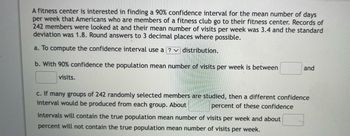 A fitness center is interested in finding a 90% confidence interval for the mean number of days
per week that Americans who are members of a fitness club go to their fitness center. Records of
242 members were looked at and their mean number of visits per week was 3.4 and the standard
deviation was 1.8. Round answers to 3 decimal places where possible.
a. To compute the confidence interval use a ?
distribution.
b. With 90% confidence the population mean number of visits per week is between
visits.
and
c. If many groups of 242 randomly selected members are studied, then a different confidence
interval would be produced from each group. About
percent of these confidence
intervals will contain the true population mean number of visits per week and about
percent will not contain the true population mean number of visits per week.