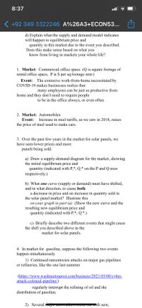 8:37
( +92 349 3322246 A%26A3+ECON53...
d) Explain what the supply and demand model indicates
will happen to equilibrium price and
quantity in this market due to the event you described.
Does this make sense based on what you
know from living in markets your whole life?
1. Market: Commercial office space (Q is square footage of
rental office space, P is $ per sq footage rent.)
Event: The extensive work-from-home necessitated by
COVID-19 makes businesses realize that
many employees can be just as productive from
home and they don't need to require people
to be in the office always, or even often.
2. Market: Automobiles
Event:
Increase in steel tariffs, as we saw in 2018, raises
the price of steel used to make cars.
3. Over the past few years in the market for solar panels, we
have seen lower prices and more
panels being sold.
a) Draw a supply-demand diagram for the market, showing
the initial equilibrium price and
quantity (indicated with P,*, Q* on the P and Q axes
respectively.)
b) What one curve (supply or demand) must have shifted,
and in what direction, to cause both
a decrease in price and an increase in quantity sold in
the solar panel market? Illustrate this
on your graph in part (a) (Show the new curve and the
resulting new equilibrium price and
quantity (indicated with P,*, Q,*.)
c) Briefly describe two different events that might cause
the shift you described above in the
market for solar panels.
4. In market for gasoline, suppose the following two events
happen simultaneously
1) Continued ransomware attacks on major gas pipelines
or refineries, like the one last summer
(https://www.washingtonpost.com/business/2021/05/08/cyber-
attack-colonial-pipeline/)
regularly interrupt the refining of oil and the
distribution of gasoline.
2) Several mujor uuwm
Come Outwith neW.
