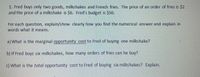 1. Fred buys only two goods, milkshakes and French fries. The price of an order of fries is $2
and the price of a milkshake is $6. Fred's budget is $50.
For each question, explain/show clearly how you find the numerical answer and explain in
words what it means.
a) What is the marginal opportunity cost to Fred of buying one milkshake?
b) If Fred buys six milkshakes, how many orders of fries can he buy?
c) What is the total opportunity cost to Fred of buying six milkshakes? Explain.
