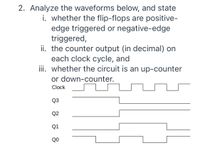 2. Analyze the waveforms below, and state
i. whether the flip-flops are positive-
edge triggered or negative-edge
triggered,
ii. the counter output (in decimal) on
each clock cycle, and
iii. whether the circuit is an up-counter
or down-counter.
Clock
Q3
Q2
Q1
QO
