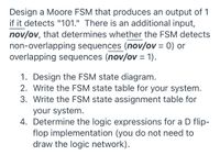 **Design a Moore FSM for Sequence Detection**

When designing a Moore Finite State Machine (FSM) to detect the sequence "101," you will encounter an essential feature to consider — whether the FSM should handle non-overlapping or overlapping sequences. An additional input, *nov/ov*, determines this behavior:

- **Non-overlapping sequences**: *nov/ov* = 0
- **Overlapping sequences**: *nov/ov* = 1

**Tasks:**

1. **Design the FSM state diagram.**
   - Create a visual representation of states and transitions for the FSM that accurately detects the sequence "101" based on the specified type (overlapping or non-overlapping).

2. **Write the FSM state table for your system.**
   - Develop a table that lists all states, inputs, next states, and outputs for the FSM.

3. **Write the FSM state assignment table for your system.**
   - Assign binary codes to each state, which will be useful for implementing the FSM with digital logic.

4. **Determine the logic expressions for a D flip-flop implementation.**
   - Calculate the logic necessary for each flip-flop that will help store the state of the FSM. You are not required to draw the logic circuit but provide the expressions. 

This design effectively distinguishes between sequences where the detection includes pure sequences and those where the sequences overlap, offering a comprehensive understanding of sequence detection.