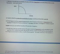 2. Below is a production possibilities frontier (PPF) for Happyland, acountry that produces only
two goods- wine and cheese.
wine
cheese
a) Explain what the production possibilities frontier is and how it illustrates scarcity.
b) What happens to the marginal opportunity costof cheese production in Happyland as the
country increases its cheese production? (increase, decrease, unchanged or indeterminate?)
Explain how you can tell this from the PPFand why it happens.
c) Briefly describe two specific policies the government of Happyland could undertake to shift
out their PPF in future periods. (By specific policies, I mean something they can actually do
to change productivity for either or both of these goods. "Increase resources," for example, is
not a specific policy. What resources and what type of policy could increase the resources used
for either of these products?)
