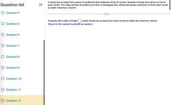 Question list
O Question 4
O Question 5
O Question 6
O Question 7
O Question 8
O Question 9
O Question 10
O Question 11
O Question 12
K
A candy box is made from a piece of cardboard that measures 43 by 23 inches. Squares of equal size will be cut out of
each corner. The sides will then be folded up to form a rectangular box. What size square should be cut from each corner
to obtain maximum volume?
A square with a side of length
inches should be cut away from each corner to obtain the maximum volume.
(Round to the nearest hundredth as needed.)