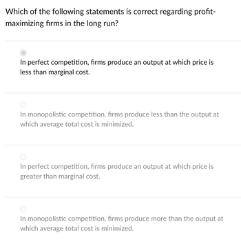 Which of the following statements is correct regarding profit-
maximizing firms in the long run?
In perfect competition, firms produce an output at which price is
less than marginal cost.
In monopolistic competition, firms produce less than the output at
which average total cost is minimized.
In perfect competition, firms produce an output at which price is
greater than marginal cost.
In monopolistic competition, firms produce more than the output at
which average total cost is minimized.