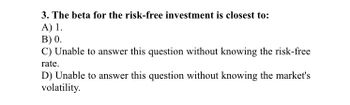 3. The beta for the risk-free investment is closest to:
A) 1.
B) 0.
C) Unable to answer this question without knowing the risk-free
rate.
D) Unable to answer this question without knowing the market's
volatility.