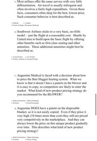 15. Most airlines offer the same service with very little
differentiation. Air travel is usually infrequent and
often involves a fairly high expenditure. Given these
facts, consumers often shop for the best, lowest price.
Such consumer behavior is best described as.
a. Habitual
Complex
b. Variety Seeking d. Dissonance Reducing
16. Southwest Airlines sticks to a very basic, no-frills
model – just the flight at a reasonable cost. Shuttle by
United tries to build upon the basic flight by offering
other benefits such as first-class seating and other
amenities. These additional amenities might best be
described as:
a. Actual Product
b. Product Attributes d. Extended Product
c. Core Product
17. Augustine Medical is faced with a decision about how
to price the Bair Hugger heating system. What we
know is that it doesn't have a patent on the blower and
it is easy to copy, so competitors are likely to enter the
market. What kind of new-product pricing strategy do
you recommend for the BLOWER?
a. Market Penetration c. Market Skimming
b. Premium
d. Deep Discounting
18. Augustine DOES have a patent on the disposable
blanket, so it is not easily copied. Even if they price it
very high (10 times more than cost) they still are priced
very competitively in the marketplace. And they can
always lower the price on this unique product gradually
over time. This describes what kind of new product
pricing strategy?
a. Market Penetration c. Market Skimming
b. Premium
d. Cherry Picking
