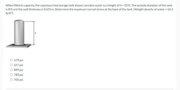 When filled to capacity, the unpressurized storage tank shown contains water to a height of h = 20 ft. The outside diameter of the tank
is 8 ft and the wall thickness is 0.625 in. Determine the maximum normal stress at the base of the tank. (Weight density of water = 62.4
lb/ft³)
O 479 psi
O 657 psi
O 899 psi
O 783 psi
O 705 psi
h