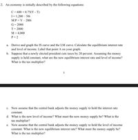 2. An economy is initially described by the following equations:
C= 600 + 0.75(Y - T)
I= 1,200 – 50i
M/P = Y – 200i
G= 2000
%3D
T= 2000
M = 4,000
P = 2
a. Derive and graph the IS curve and the LM curve. Calculate the equilibrium interest rate
and level of income. Label that point A on your graph.
b. Suppose that a newly elected president cuts taxes by 20 percent. Assuming the money
supply is held constant, what are the new equilibrium interest rate and level of income?
What is the tax multiplier?
1
c. Now assume that the central bank adjusts the money supply to hold the interest rate
constant.
d. What is the new level of income? What must the new money supply be? What is the
tax multiplier?
e. Now assume that the central bank adjusts the money supply to hold the level of income
constant. What is the new equilibrium interest rate? What must the money supply be?
What is the tax multiplier?
