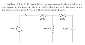 Problem 1 The RLC circuit below has zero voltage in the capacitor and
zero current in the inductor when the switch closes at t = 0. We want to find
the inductor current for t≥0. Use the process outlined above.
w
20092
w
2000
200V
+1
400 mH
10μF