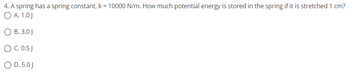 4. A spring has a spring constant, k = 10000 N/m. How much potential energy is stored in the spring if it is stretched 1 cm?
O A. 1.0J
O B. 3.0 J
O C. 0.5 J
O D. 5.0J