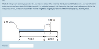 10c
The 9.75 m long beam is simply supported at A and B shown below with a uniformly distributed load (UDL) between A and C of 4.75 kN/m
and a concentrated point load of 12.50 kN at point D (i.e., midpoint between C & B). Determine the shear force in kilonewtons (kN) at the
midpoint of AB (i.e., mid-beam). Assume the beam is weightless and give your answer in kilonewtons (kN) to 2 decimal places.
12.50 kN
4.75 kN/m
1.125 m
A
7.50 m
2.25 m
в
Answer:
