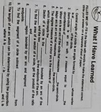 What I Have Learned
FILLED ME UP- Fill in the blank with word/s to make the statement correct.
Write your answer on a separate sheet of paper.
1. Central angle of a circle is an angle formed by
is at
2. Semi-circle is an
circumference of
3. Minor arc is an arc of the circle that measures
whose vertex
of the circle.
arc with a
measure equal to
_the
_the semi-circle..
4. Major arc is an arc that measures
5. The degree measure of a minor arc is the measure of
which intercepts the
6. Sector of a circle is the
the semi-circle.
bounded by an arc of the
to the endpoints of the arc.
7. To find the area of a sector of a circle, get the product of the ratio
and the two
and
8.
region bounded by an arc and segment
endpoints.
9. To find the segment of a circle subtract
from
battola
10. The length of an arc which can be determined by using the proportion
and L is
where A is
r is
