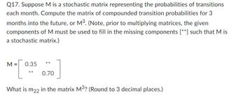 Q17. Suppose M is a stochastic matrix representing the probabilities of transitions
each month. Compute the matrix of compounded transition probabilities for 3
months into the future, or M³. (Note, prior to multiplying matrices, the given
components of M must be used to fill in the missing components [**] such that M is
a stochastic matrix.)
M=[
What is m22 in the matrix M³? (Round to 3 decimal places.)
0.35
**
**
0.70