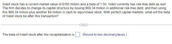 Indell stock has a current market value of $160 million and a beta of 1.50. Indell currently has risk-free debt as well. The firm decides to change its capital structure by issuing $69.34 million in additional risk-free debt, and then using this $69.34 million plus another $9 million in cash to repurchase stock. With perfect capital markets, what will the beta of Indell stock be after this transaction?

The beta of Indell stock after the recapitalization is [___]. (Round to two decimal places.)