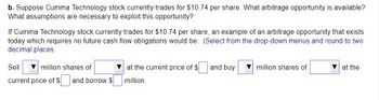b. Suppose Cumma Technology stock currently trades for $10.74 per share. What arbitrage opportunity is available?
What assumptions are necessary to exploit this opportunity?
If Cumma Technology stock currently trades for $10.74 per share, an example of an arbitrage opportunity that exists
today which requires no future cash flow obligations would be: (Select from the drop-down menus and round to two
decimal places.
Sell
million shares of
current price of $ and borrow $
at the current price of $
million.
and buy
million shares of
at the
