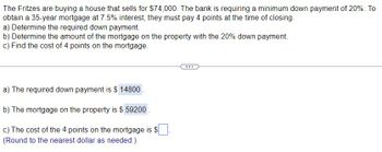 The Fritzes are buying a house that sells for $74,000. The bank is requiring a minimum down payment of 20%. To
obtain a 35-year mortgage at 7.5% interest, they must pay 4 points at the time of closing.
a) Determine the required down payment.
b) Determine the amount of the mortgage on the property with the 20% down payment.
c) Find the cost of 4 points on the mortgage.
a) The required down payment is $ 14800.
b) The mortgage on the property is $ 59200
c) The cost of the 4 points on the mortgage is $
(Round to the nearest dollar as needed.)
...