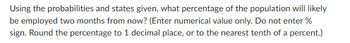 Using the probabilities and states given, what percentage of the population will likely
be employed two months from now? (Enter numerical value only. Do not enter %
sign. Round the percentage to 1 decimal place, or to the nearest tenth of a percent.)