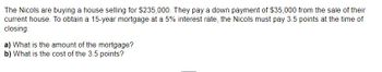 The Nicols are buying a house selling for $235,000. They pay a down payment of $35,000 from the sale of their
current house. To obtain a 15-year mortgage at a 5% interest rate, the Nicols must pay 3.5 points at the time of
closing.
a) What is the amount of the mortgage?
b) What is the cost of the 3.5 points?