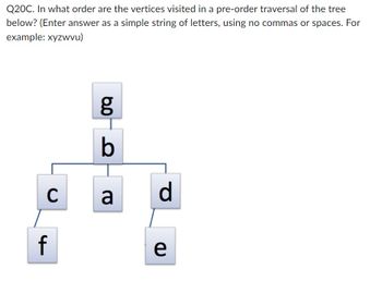 Q20C. In what order are the vertices visited in a pre-order traversal of the tree
below? (Enter answer as a simple string of letters, using no commas or spaces. For
example: xyzwvu)
C
f
8.0
g
b
a
d
e