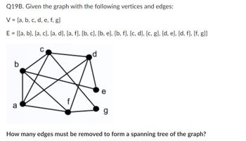 Q19B. Given the graph with the following vertices and edges:
V = {a, b, c, d, e, f, g}
E = {{a, b}, {a, c}, {a, d}, {a, f}, {b, c}, {b, e}, {b, f}, {c, d}, {c, g}, {d, e}, {d, f}, {f, g}}
a
C
d
e
g
How many edges must be removed to form a spanning tree of the graph?