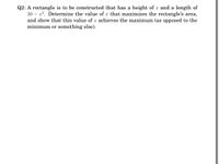 Q2: A rectangle is to be constructed that has a height of x and a length of
30 – x2. Determine the value of x that maximizes the rectangle's area,
and show that this value of x achieves the maximum (as opposed to the
minimum or something else).
