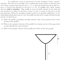 A a paddle for a boat is constructed of a stick of length L and a "quartic"
end piece. The end can be thought of as a uniform flat board of mass m that has been
cut to form a quartic function given by y = x*, so that the length from the trough (i.e.,
the y
0 end of the function) to the tip is y = H. To simplify this a little, assume
that the stick is massless. This paddle is stood vertically upward on the stick end
and attached to a hinge on the floor so that it is free to rotate in the in/out of the
page direction. When it is standing straight up that is an unstable equilibrium. A very
small infinitesimal push is given to get the paddle moving and it swings downward under
gravity (acceleration g).
(a) When the paddle is standing vertically upward, what is the position of the center
of mass of the paddle?
(b) What is the moment of inertia of the paddle for rotations in/out of the page about
an axis through the center of mass?
(c) What is the angular velocity of the paddle just before it hits the ground?
H
L
