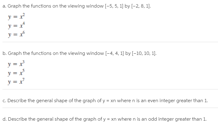 a. Graph the functions on the viewing window [-5, 5, 1] by [-2, 8, 1].
y = x?
y = x
y = x
b. Graph the functions on the viewing window [-4, 4, 1] by [-10, 10, 1].
y = x
y = x°
y = x7
c. Describe the general shape of the graph of y = xn where n is an even integer greater than 1.
d. Describe the general shape of the graph of y = xn where n is an odd integer greater than 1.
