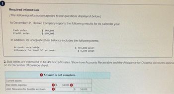 Required information
[The following information applies to the questions displayed below.]
At December 31, Hawke Company reports the following results for its calendar year.
$ 340,000
$ 850,000
In addition, its unadjusted trial balance includes the following items.
Cash sales
Credit sales
Accounts receivable.
Allowance for doubtful accounts
2. Bad debts are estimated to be 4% of credit sales. Show how Accounts Receivable and the Allowance for Doubtful Accounts appear
on its December 31 balance sheet.
$ 765,000 debit
$ 6,100 debit
Answer is not complete.
Current assets
Bad debts expense
Add: Allowance for doubtful accounts
S 34,000
$
34,000