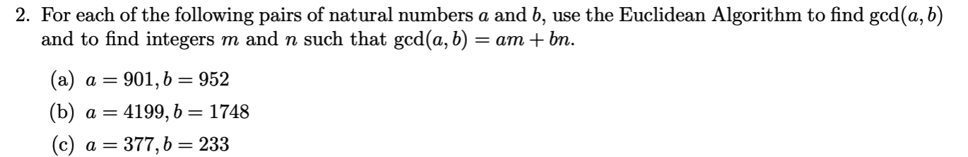 2. For each of the following pairs of natural numbers a and b, use the Euclidean Algorithm to find gcd(a, b)
and to find integers m and n such that gcd(a, b) = am + bn.
(a) a = 901, 6 = 952
= 4199, 6 = 1748
(b) a
(c) a = 377, b = 233
