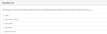 Question 12
The amount of loss (lower profit or higher cost) from not making the best decision for each state of nature is known as
O utility
None of the choices
best payoff
risk profile
O opportunity loss