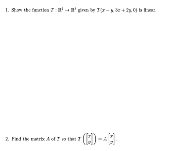 1. Show the function \( T : \mathbb{R}^2 \rightarrow \mathbb{R}^3 \) given by \( T(x - y, 3x + 2y, 0) \) is linear.

2. Find the matrix \( A \) of \( T \) so that \( T \left( \begin{bmatrix} x \\ y \end{bmatrix} \right) = A \begin{bmatrix} x \\ y \end{bmatrix} \).