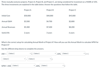 Three mutually exclusive projects, Project A, Project B, and Project C, are being considered for investment at a MARR of 10%.
The three investments are explained in the table below. Answer the questions that follow the table.
Project A
Project B
Initial Cost
$50,000
$40,000
Project C
$45,000
Annual O&M
$3,500
$4,700
$2,800
Annual Revenues
$5,300
$7,400
$8,200
Useful life
2 years
3 years
6 years
What is the correct setup for calculating Annual Worth of Project A? How will you use this Annual Worth to calculate NPW for
Project A?
Use the different drop downs to complete the answers.
AW:
==
[Select]
[Select]
NPW AW [Select]
=
✓ ( [Select]
[Select]
,10%, [Select]
,10%, [Select]
7 ) + (