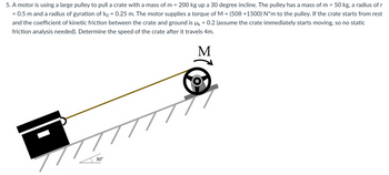 5. A motor is using a large pulley to pull a crate with a mass of m= 200 kg up a 30 degree incline. The pulley has a mass of m = 50 kg, a radius of r
= 0.5 m and a radius of gyration of ko = 0.25 m. The motor supplies a torque of M = (500 +1500) N*m to the pulley. If the crate starts from rest
and the coefficient of kinetic friction between the crate and ground is µ = 0.2 (assume the crate immediately starts moving, so no static
friction analysis needed). Determine the speed of the crate after it travels 4m.
M
777
30°