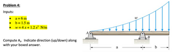 Problem 4:
Inputs:
●
●
a = 6 m
b = 1.5 m
w = 4x + 1.2 x³ N/m
Compute Ay. Indicate direction (up/down) along
with your boxed answer.
a
W
B
b