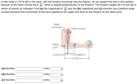 A man holds a 179-N ball in his hand, with the forearm horizontal (see the figure). He can support the ball in this position
because of the flexor muscle force , which is applied perpendicular to the forearm. The forearm weighs 20.3 N and has a
center of gravity as indicated. Find (a) the magnitude of M and the (b) magnitude and (c) direction (as a positive angle
counterclockwise from horizontal) of the force applied by the upper arm bone to the forearm at the elbow joint.
Upper
arm bone
Flexor muscle
M
Elbow
joint
0.0510 mt
0.0890 m
-0.330 m-
(a) Number
Units
(b) Number
Units
(c) Number
Units
