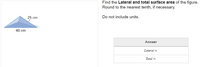 Find the Lateral and total surface area of the figure.
Round to the nearest tenth, if necessary.
25 cm
Do not include units.
40 cm
Answer
Lateral =
Total =
