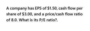 A company has EPS of $1.50, cash flow per
share of $3.00, and a price/cash flow ratio
of 8.0. What is its P/E ratio?.