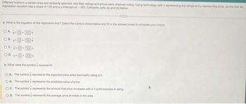 Different hotels in a certain area are randomly selected, and their ratings and prices were obtained online. Using technology, with x representing the ratings and y representing price, we find that the
regression equation has a slope of 135 and a y-intercept of -363. Complete parts (a) and (b) below.
a. What is the equation of the regression line? Select the correct choice below and fill in the answer boxes to complete your choice
OA y
Oc
OD. y
b. What does the symboly represent?
OA. The symboly represents the expected price when the hotel's rating is 0.
OB. The symboly represents the predicted value of price.
OC. The symbol y represents the amount that price increases with a 1-point increase in rating
D. The symboly represents the average price of hotels in the area