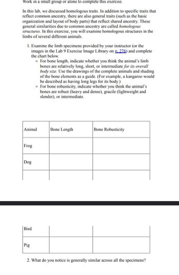 Work in a small group or alone to complete this exercise.
In this lab, we discussed homologous traits. In addition to specific traits that
reflect common ancestry, there are also general traits (such as the basic
organization and layout of body parts) that reflect shared ancestry. These
general similarities due to common ancestry are called homologous
structures. In this exercise, you will examine homologous structures in the
limbs of several different animals.
1. Examine the limb specimens provided by your instructor (or the
images in the Lab 9 Exercise Image Library on p.276) and complete
the chart below.
。 For bone length, indicate whether you think the animal's limb
bones are relatively long, short, or intermediate for its overall
body size. Use the drawings of the complete animals and shading
of the bone elements as a guide. (For example, a kangaroo would
be described as having long legs for its body.)
For bone robusticity, indicate whether you think the animal's
bones are robust (heavy and dense), gracile (lightweight and
slender), or intermediate.
Animal
Bone Length
Bone Robusticity
Frog
Dog
Bird
Pig
2. What do you notice is generally similar across all the specimens?