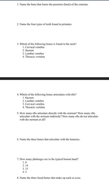 1. Name the bone that forms the posterior (back) of the cranium.
2. Name the four types of teeth found in primates.
3. Which of the following bones is found in the neck?
1. Cervical vertebra
2. Sacrum
3. Lumbar vertebra
4. Thoracic vertebra
4. Which of the following bones articulates with ribs?
1. Sacrum
2. Lumbar vertebra
3. Cervical vertebra
4. Thoracic vertebra
5. How many ribs articulate directly with the sternum? How many ribs
articulate with the sternum indirectly? How many ribs do not articulate
with the sternum at all?
6. Name the three bones that articulate with the humerus.
7. How many phalanges are in the typical human hand?
1.8
2.14
3.15
4.5
8. Name the three fused bones that make up each os coxa.