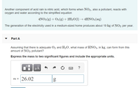 Another component of acid rain is nitric acid, which forms when NO2, also a pollutant, reacts with
oxygen and water according to the simplified equation
4NO2 (g) + O2(g) + 2H2O(1) → 4HNO3 (aq)
The generation of the electricity used in a medium-sized home produces about 19 kg of NO2 per year.
Part A
Assuming that there is adequate O, and H2O, what mass of HNO3, in kg, can form from this
amount of NO2 pollutant?
Express the mass to two significant figures and include the appropriate units.
HA
?
m = 26.02
%3D
